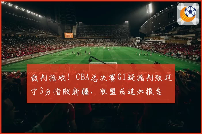 裁判抢戏！CBA总决赛G1疑漏判致辽宁3分惜败新疆，联盟或追加报告