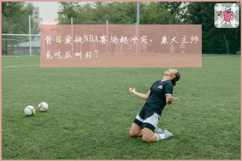 昔日爱徒NBA赛场起冲突，康大主帅竟吃瓜叫好？