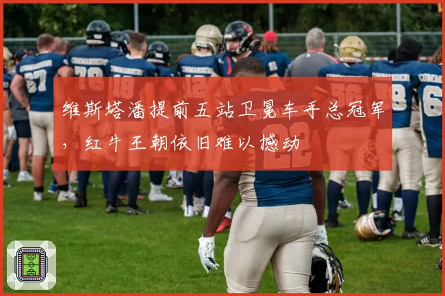 维斯塔潘提前五站卫冕车手总冠军，红牛王朝依旧难以撼动