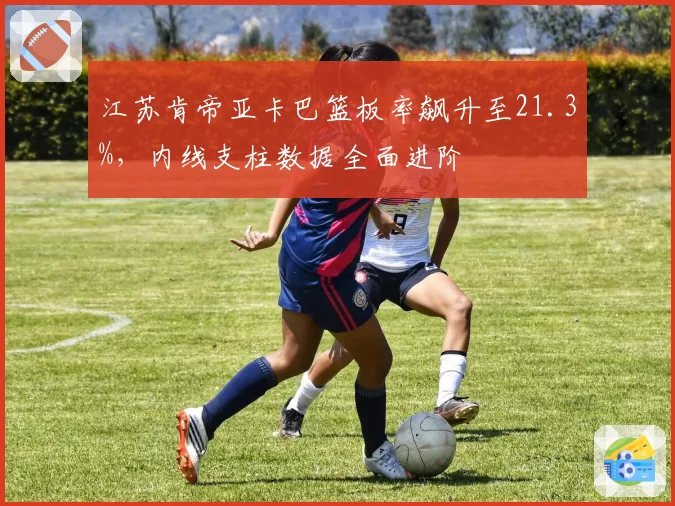 江苏肯帝亚卡巴篮板率飙升至21.3%,内线支柱数据全面进阶