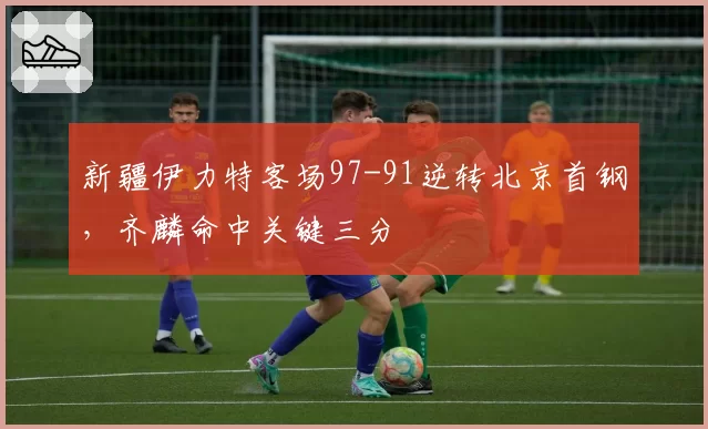 新疆伊力特客场97-91逆转北京首钢，齐麟命中关键三分